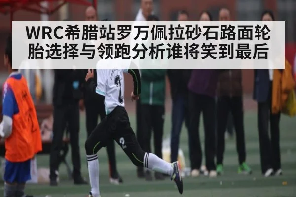 WRC希腊站罗万佩拉砂石路面轮胎选择与领跑分析谁将笑到最后