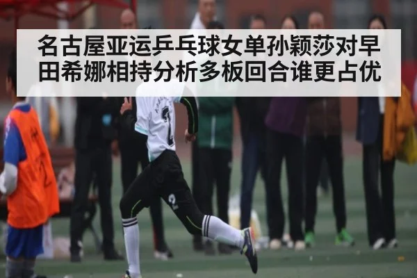 名古屋亚运乒乓球女单孙颖莎对早田希娜相持分析多板回合谁更占优