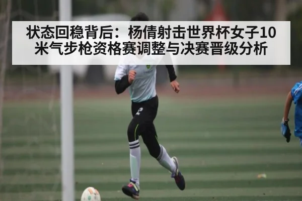状态回稳背后：杨倩射击世界杯女子10米气步枪资格赛调整与决赛晋级分析