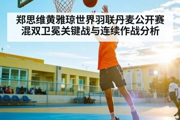 郑思维黄雅琼世界羽联丹麦公开赛混双卫冕关键战与连续作战分析