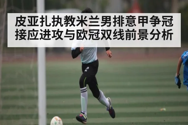皮亚扎执教米兰男排意甲争冠接应进攻与欧冠双线前景分析
